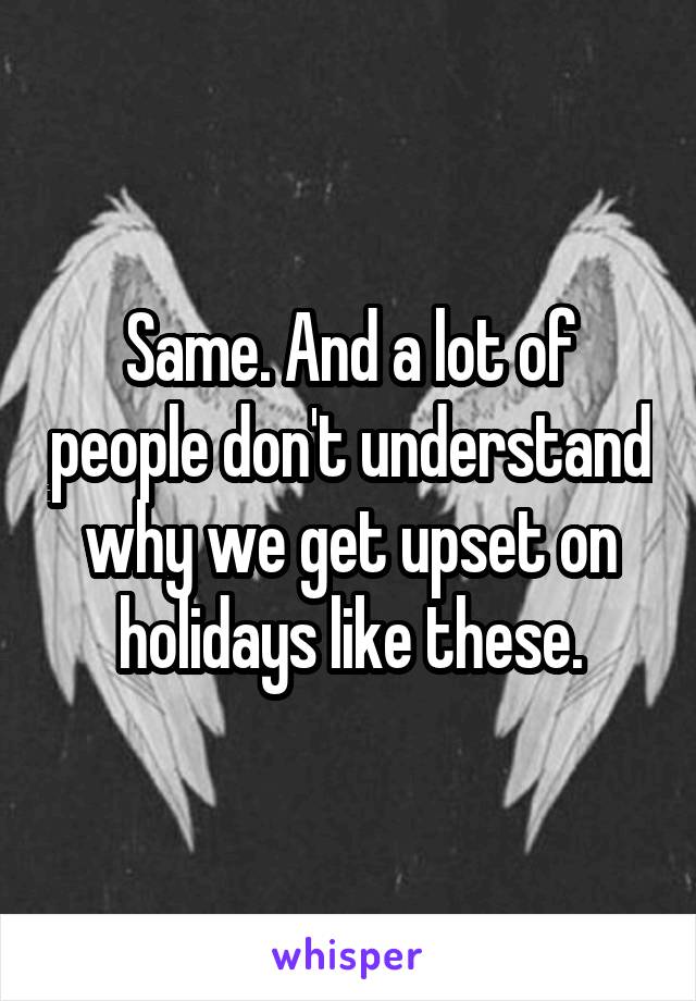 Same. And a lot of people don't understand why we get upset on holidays like these.
