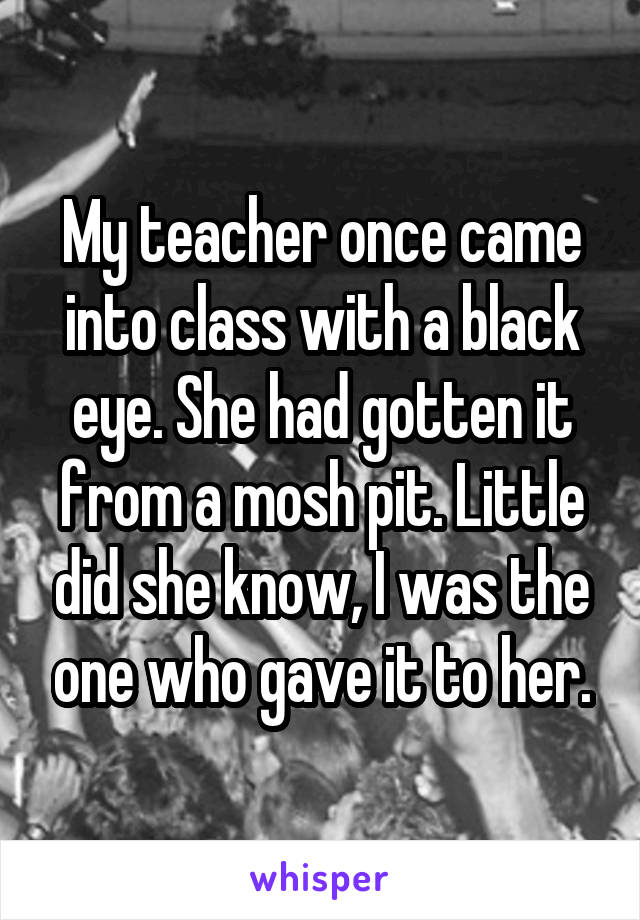 My teacher once came into class with a black eye. She had gotten it from a mosh pit. Little did she know, I was the one who gave it to her.