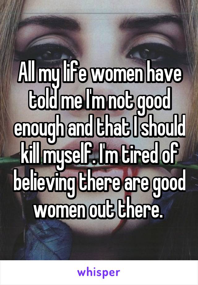 All my life women have told me I'm not good enough and that I should kill myself. I'm tired of believing there are good women out there. 