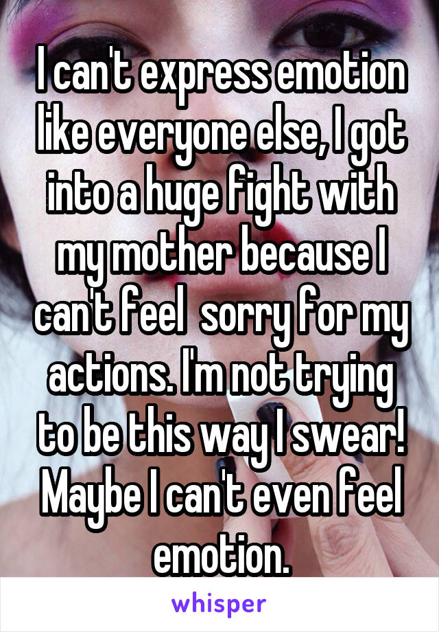 I can't express emotion like everyone else, I got into a huge fight with my mother because I can't feel  sorry for my actions. I'm not trying to be this way I swear! Maybe I can't even feel emotion.