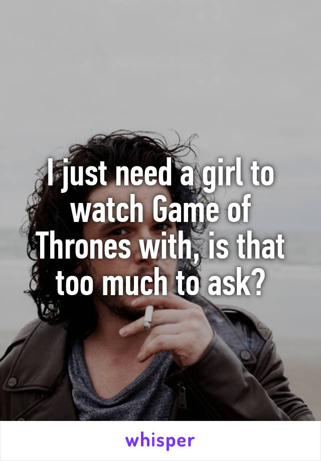 I just need a girl to watch Game of Thrones with, is that too much to ask?