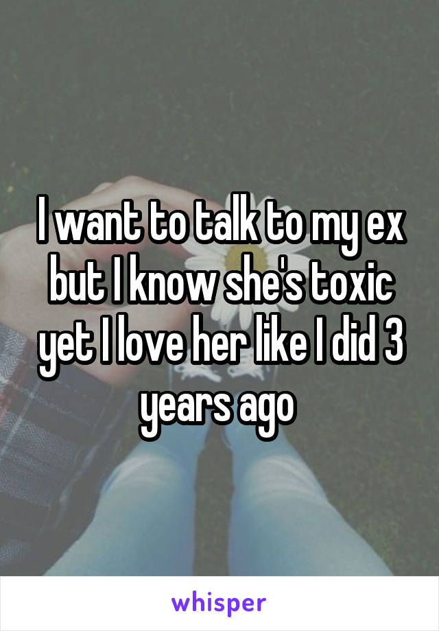 I want to talk to my ex but I know she's toxic yet I love her like I did 3 years ago 