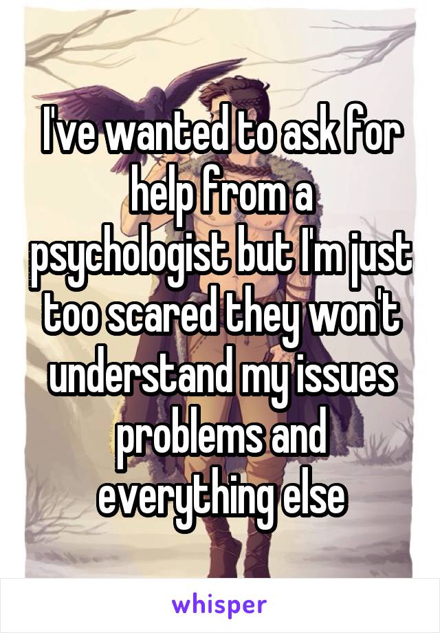 I've wanted to ask for help from a psychologist but I'm just too scared they won't understand my issues problems and everything else