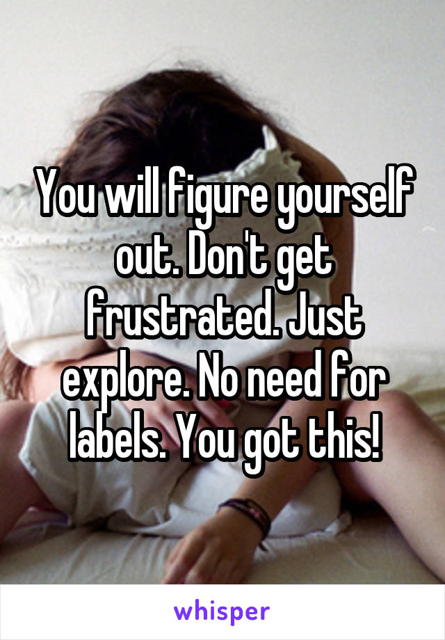 You will figure yourself out. Don't get frustrated. Just explore. No need for labels. You got this!