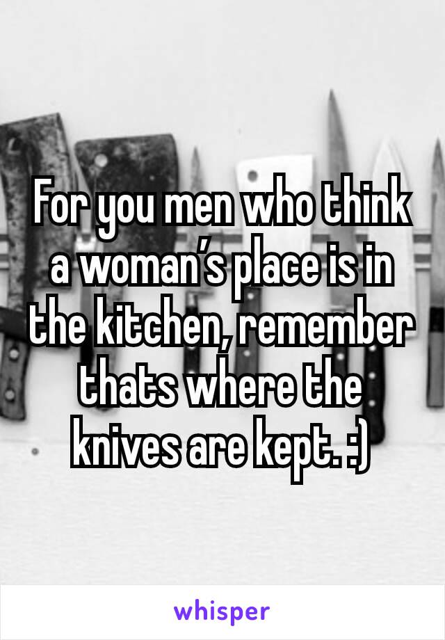 For you men who think a woman’s place is in the kitchen, remember thats where the knives are kept. :)