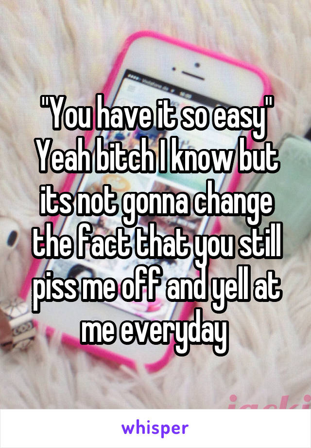 "You have it so easy"
Yeah bitch I know but its not gonna change the fact that you still piss me off and yell at me everyday 