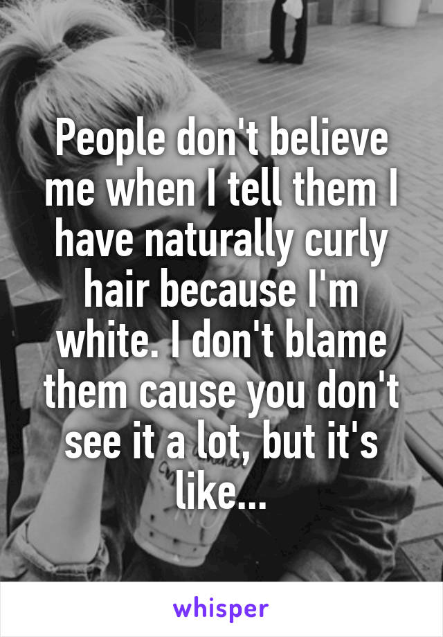 People don't believe me when I tell them I have naturally curly hair because I'm white. I don't blame them cause you don't see it a lot, but it's like...