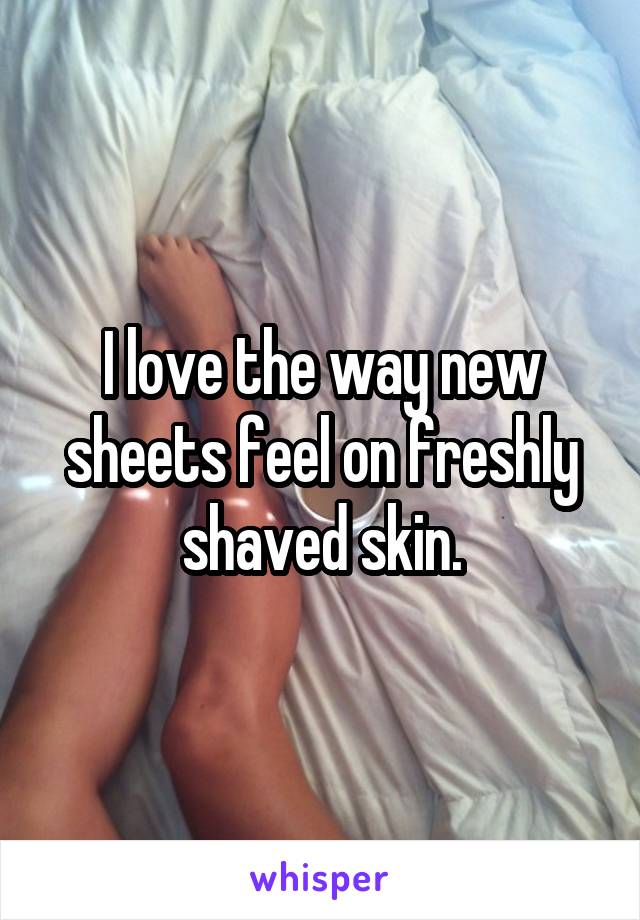 I love the way new sheets feel on freshly shaved skin.