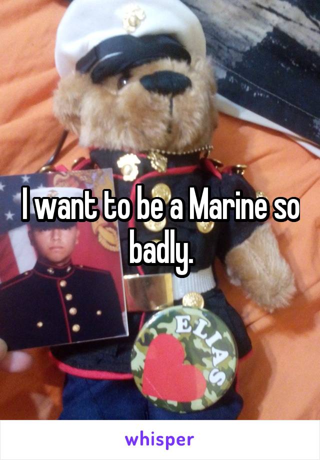 I want to be a Marine so badly.
