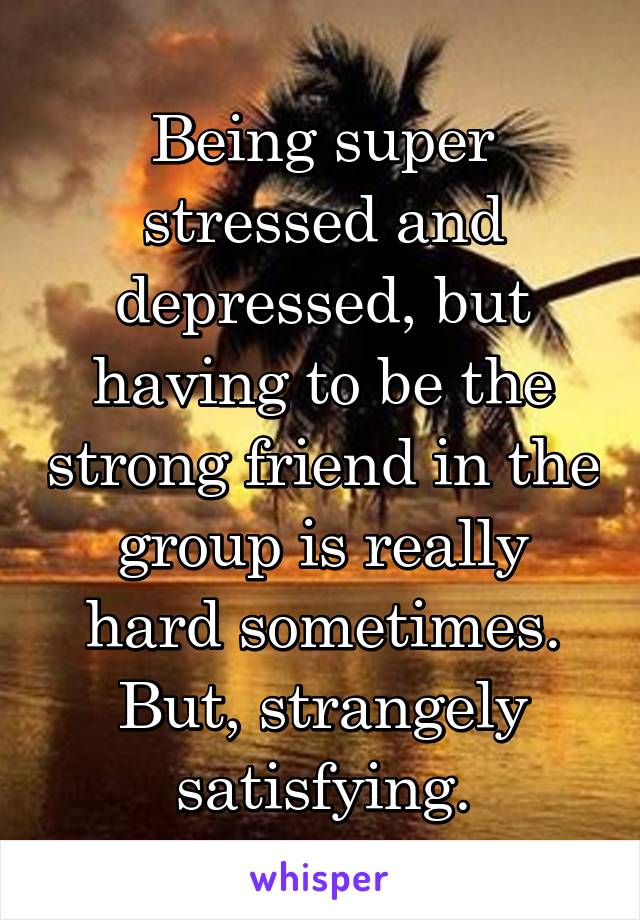 Being super stressed and depressed, but having to be the strong friend in the group is really hard sometimes. But, strangely satisfying.