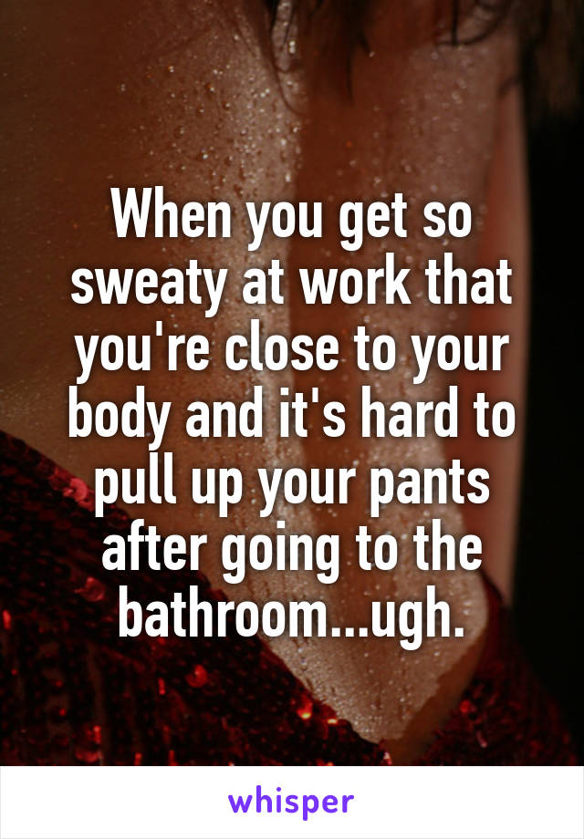 When you get so sweaty at work that you're close to your body and it's hard to pull up your pants after going to the bathroom...ugh.