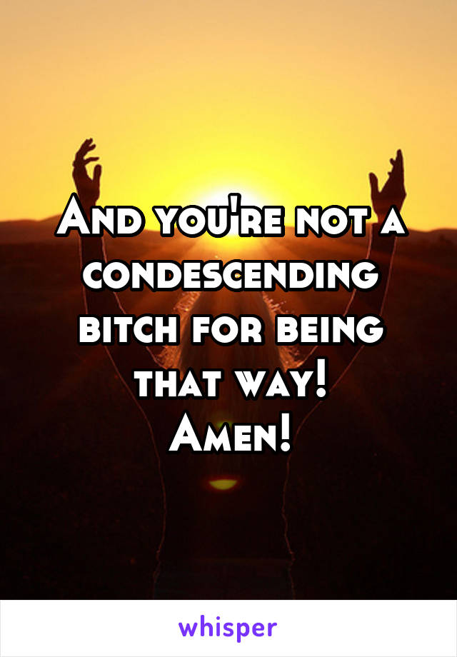And you're not a condescending bitch for being that way!
Amen!