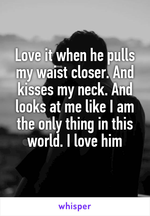 Love it when he pulls my waist closer. And kisses my neck. And looks at me like I am the only thing in this world. I love him
