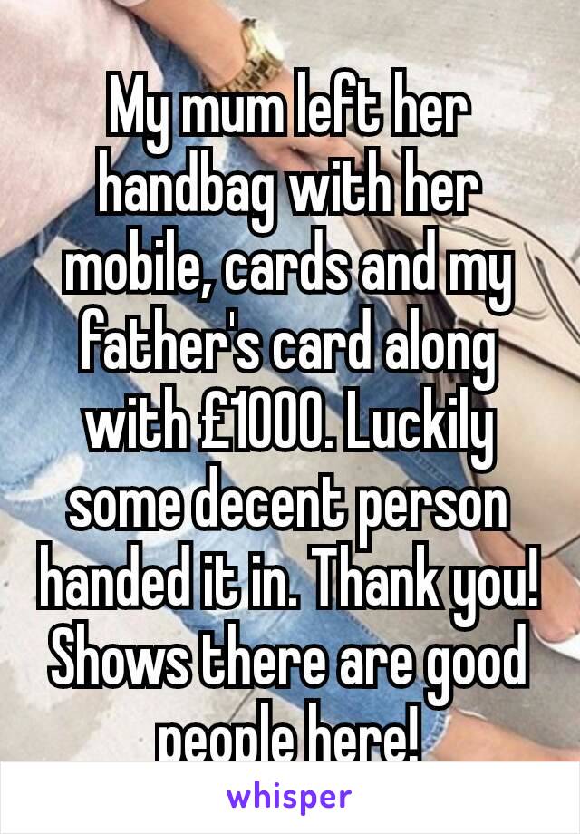 My mum left her handbag with her mobile, cards and my father's card along with £1000. Luckily some decent person handed it in. Thank you! Shows there are good people here!