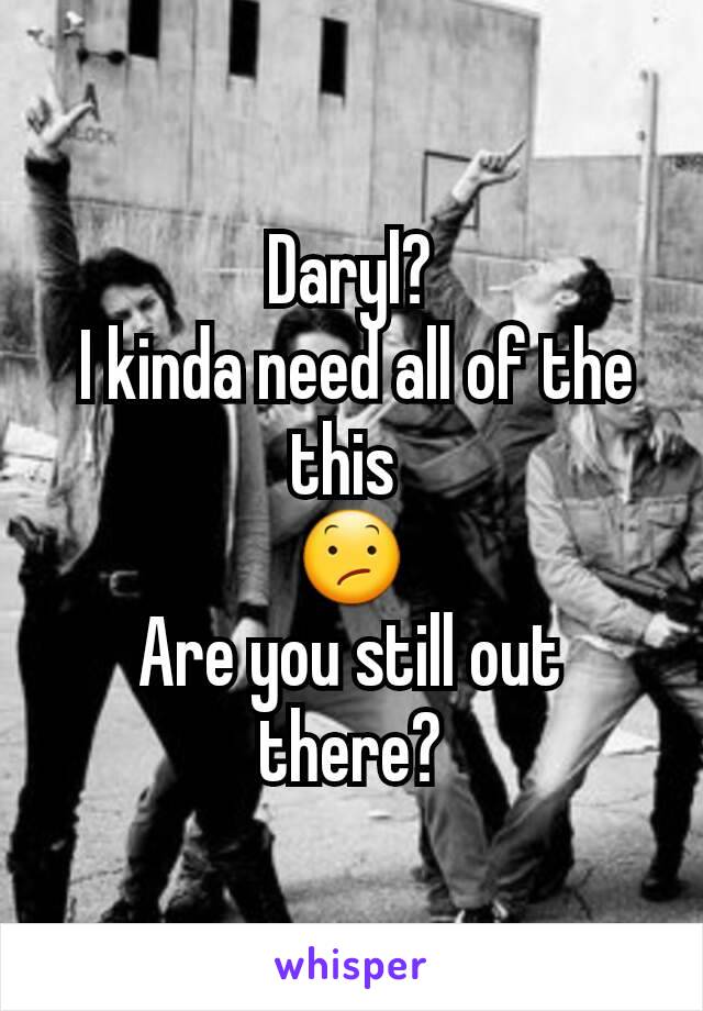Daryl?
 I kinda need all of the this 
😕
Are you still out there?