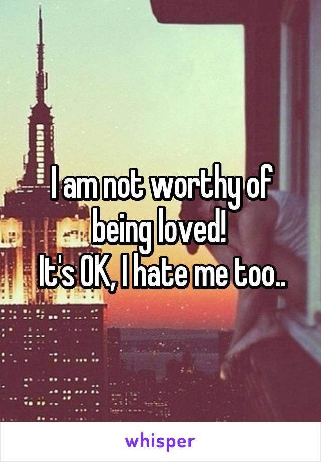 I am not worthy of being loved! 
It's OK, I hate me too..