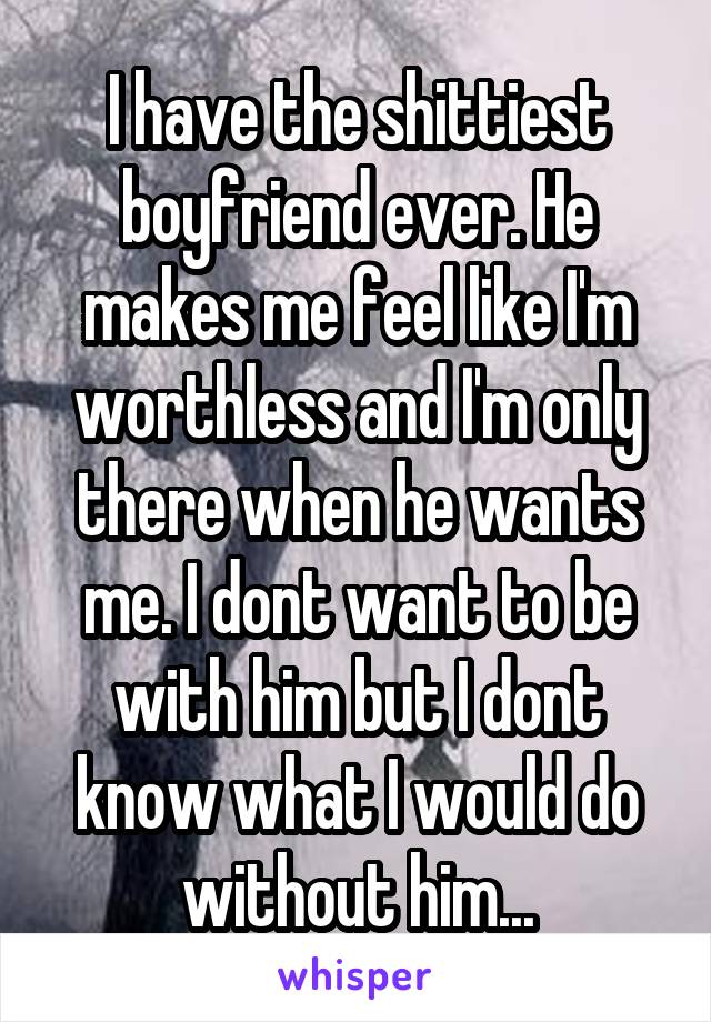 I have the shittiest boyfriend ever. He makes me feel like I'm worthless and I'm only there when he wants me. I dont want to be with him but I dont know what I would do without him...