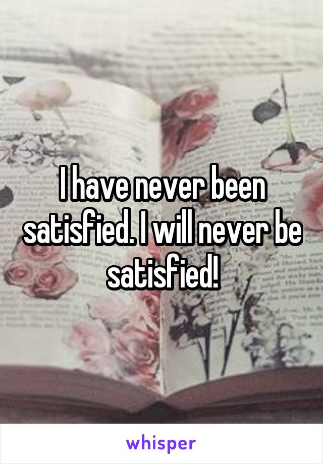 I have never been satisfied. I will never be satisfied!