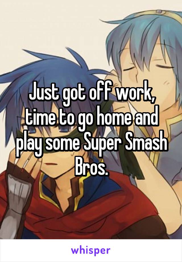 Just got off work, time to go home and play some Super Smash Bros.