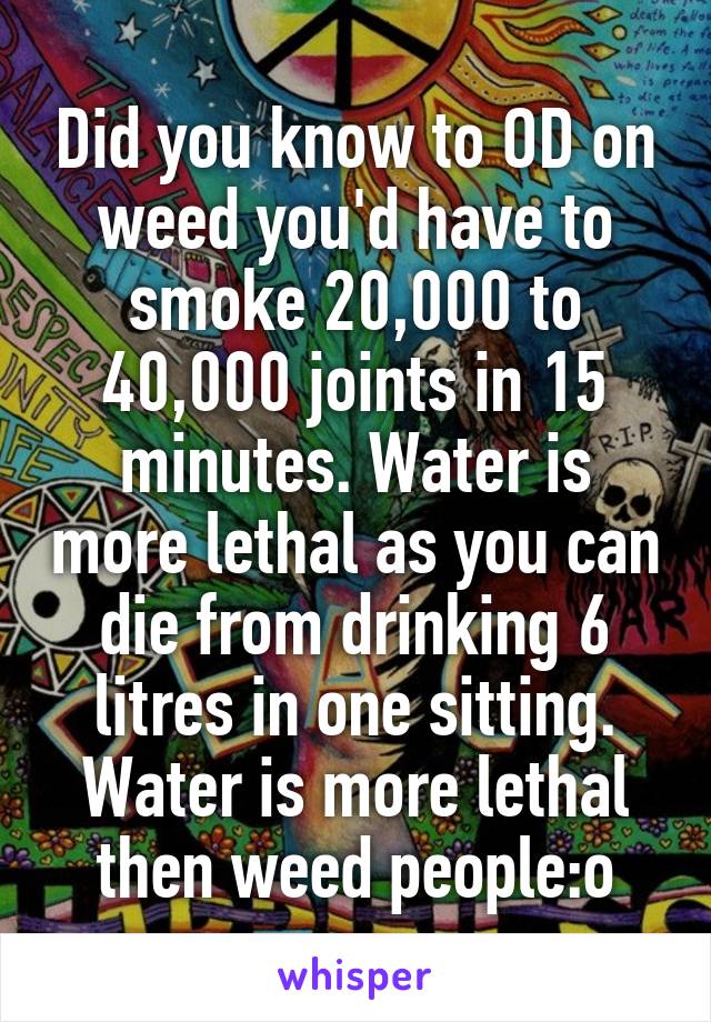 Did you know to OD on weed you'd have to smoke 20,000 to 40,000 joints in 15 minutes. Water is more lethal as you can die from drinking 6 litres in one sitting. Water is more lethal then weed people:o