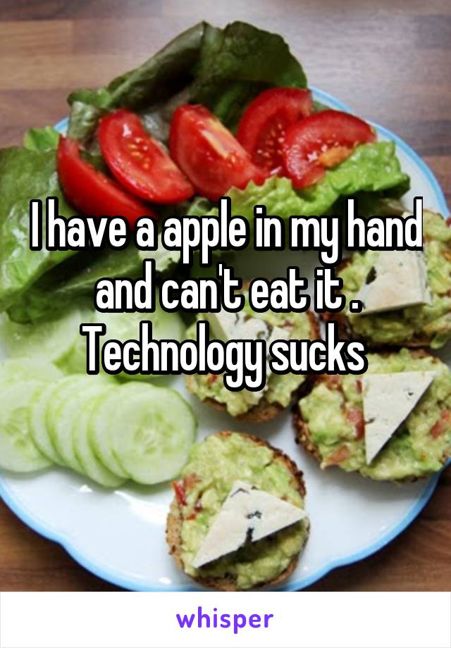 I have a apple in my hand and can't eat it . Technology sucks 
