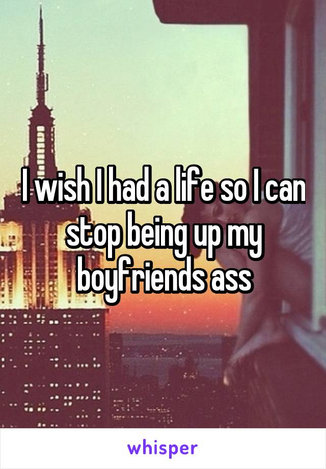 I wish I had a life so I can stop being up my boyfriends ass