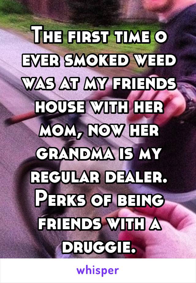 The first time o ever smoked weed was at my friends house with her mom, now her grandma is my regular dealer. Perks of being friends with a druggie.