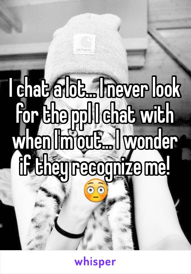 I chat a lot... I never look for the ppl I chat with when I'm out... I wonder if they recognize me! 😳