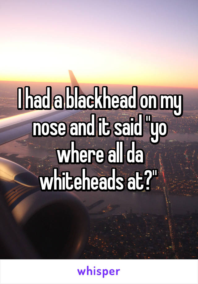 I had a blackhead on my nose and it said "yo where all da whiteheads at?" 