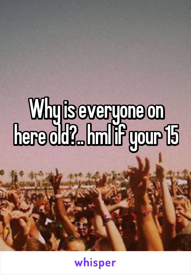 Why is everyone on here old?.. hml if your 15 