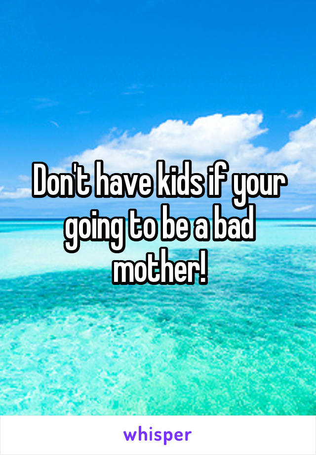 Don't have kids if your going to be a bad mother!