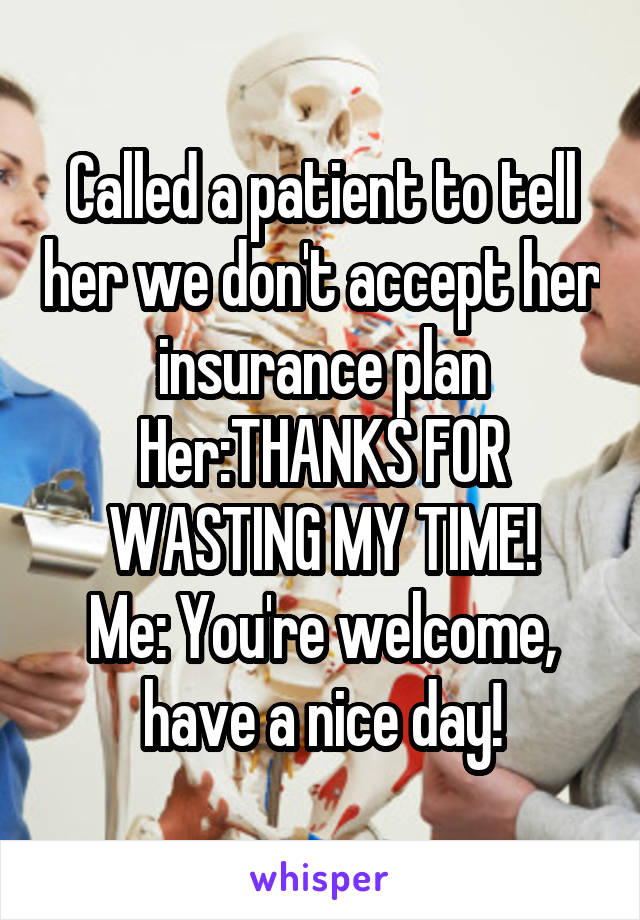 Called a patient to tell her we don't accept her insurance plan
Her:THANKS FOR WASTING MY TIME!
Me: You're welcome, have a nice day!