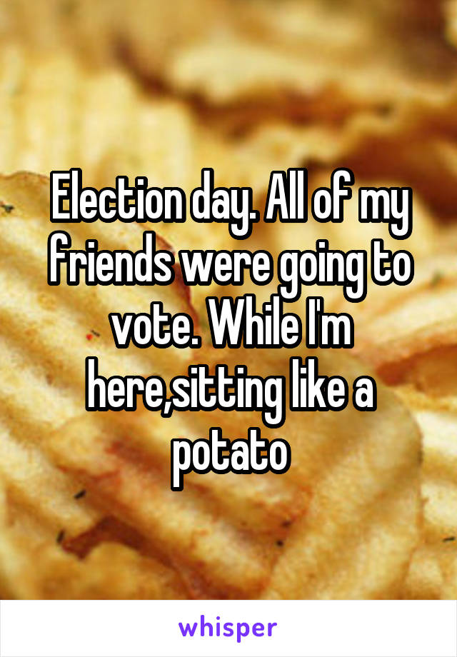 Election day. All of my friends were going to vote. While I'm here,sitting like a potato