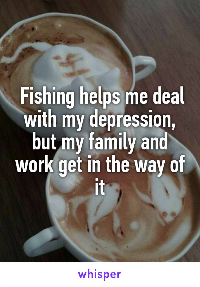  Fishing helps me deal with my depression, but my family and work get in the way of it