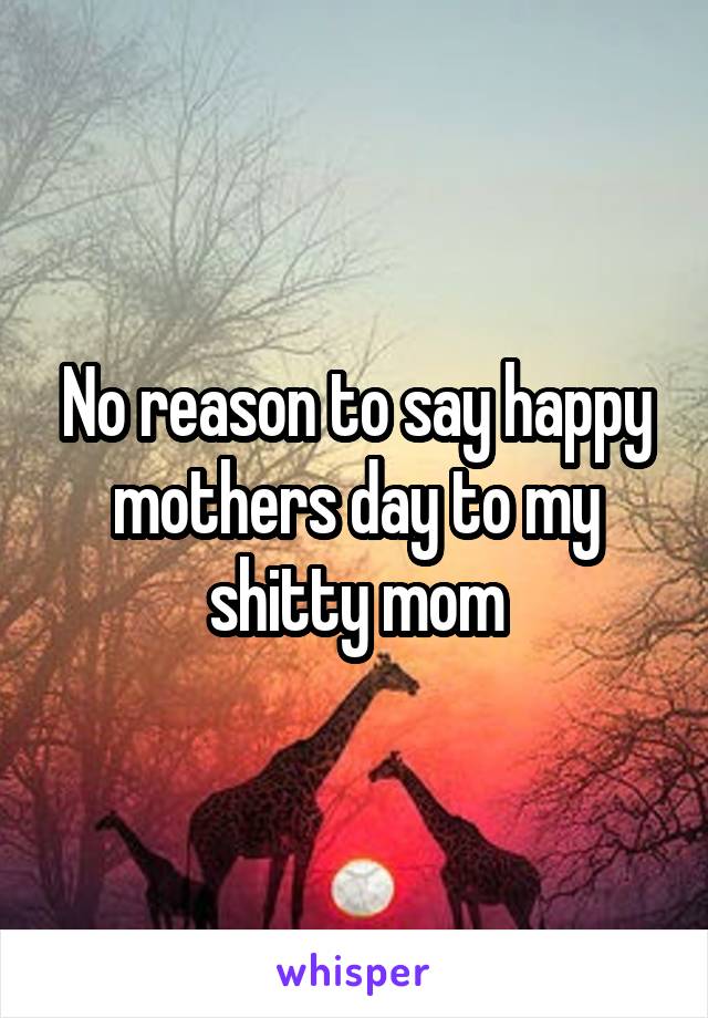 No reason to say happy mothers day to my shitty mom