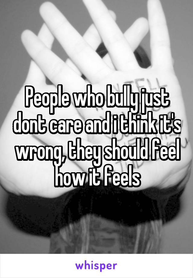 People who bully just dont care and i think it's wrong, they should feel how it feels