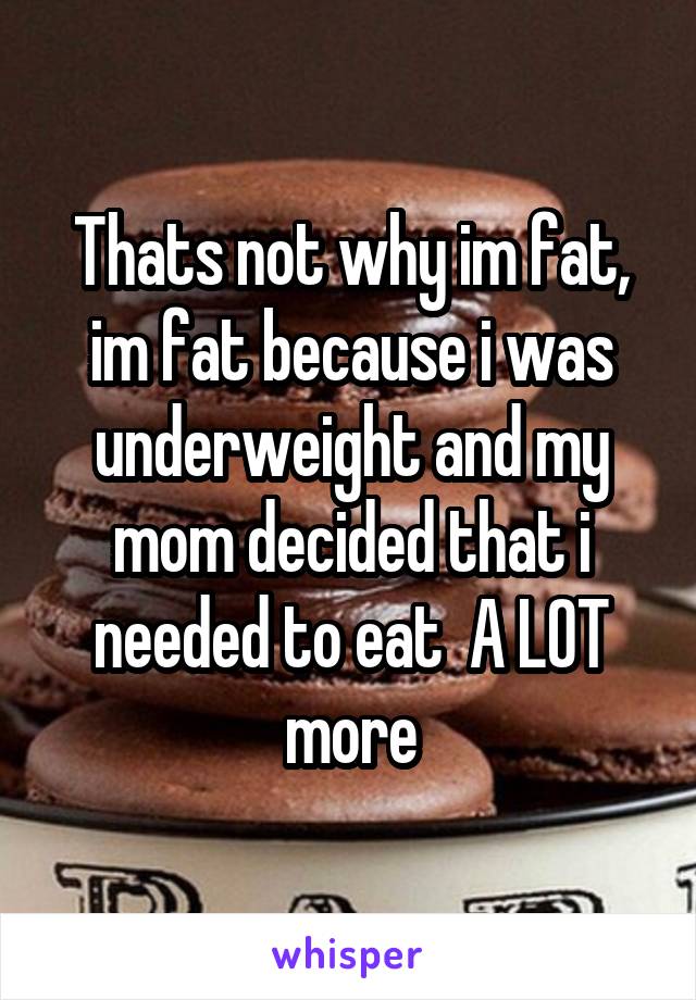 Thats not why im fat, im fat because i was underweight and my mom decided that i needed to eat  A LOT more