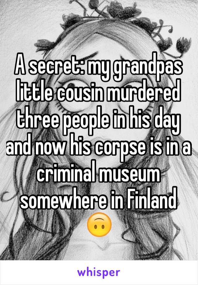A secret: my grandpas little cousin murdered three people in his day and now his corpse is in a criminal museum somewhere in Finland 🙃