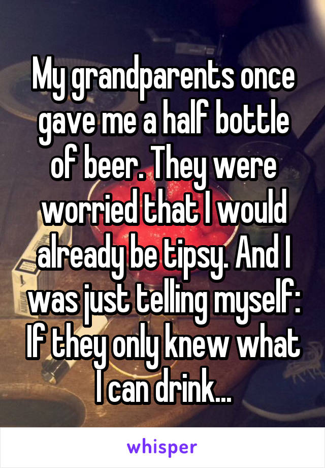 My grandparents once gave me a half bottle of beer. They were worried that I would already be tipsy. And I was just telling myself: If they only knew what I can drink...