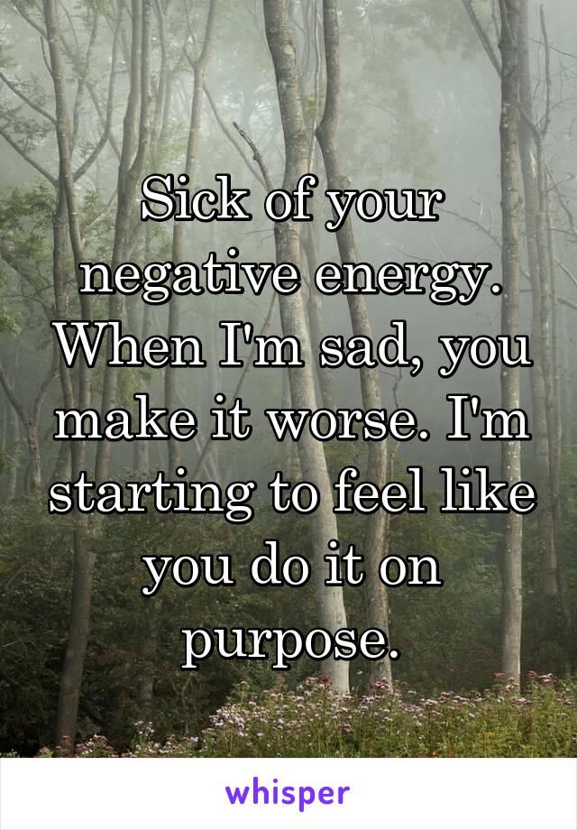 Sick of your negative energy. When I'm sad, you make it worse. I'm starting to feel like you do it on purpose.