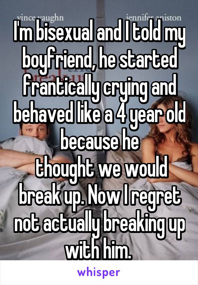 I'm bisexual and I told my boyfriend, he started frantically crying and behaved like a 4 year old because he
 thought we would break up. Now I regret not actually breaking up with him. 