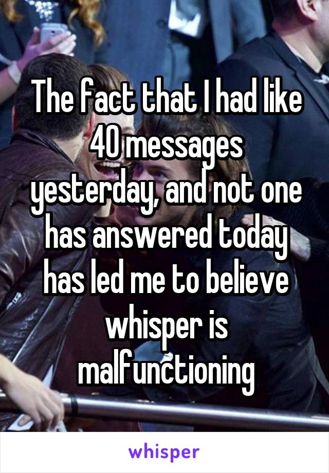 The fact that I had like 40 messages yesterday, and not one has answered today has led me to believe whisper is malfunctioning