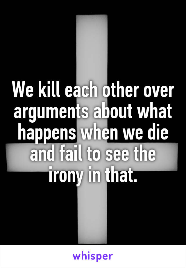 We kill each other over arguments about what happens when we die and fail to see the irony in that.