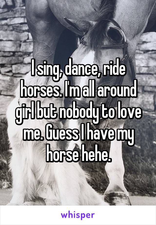 I sing, dance, ride horses. I'm all around girl but nobody to love me. Guess I have my horse hehe.