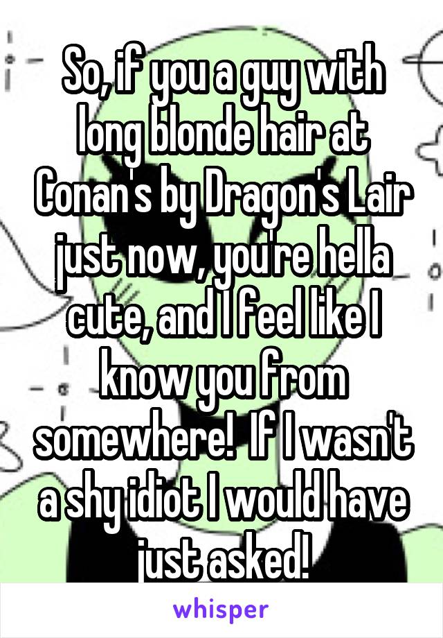 So, if you a guy with long blonde hair at Conan's by Dragon's Lair just now, you're hella cute, and I feel like I know you from somewhere!  If I wasn't a shy idiot I would have just asked!