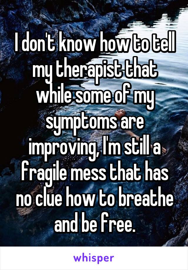 I don't know how to tell my therapist that while some of my symptoms are improving, I'm still a fragile mess that has no clue how to breathe and be free.