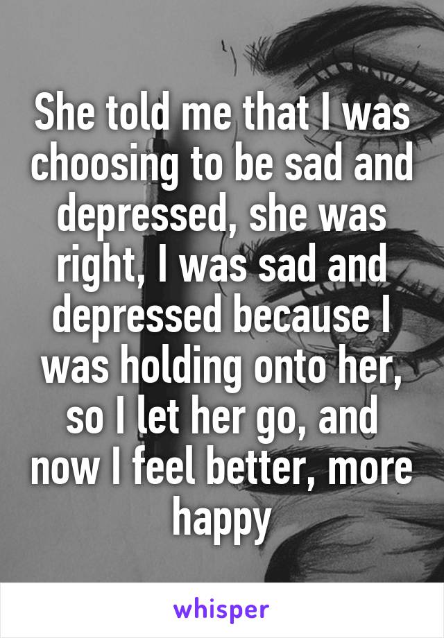 She told me that I was choosing to be sad and depressed, she was right, I was sad and depressed because I was holding onto her, so I let her go, and now I feel better, more happy