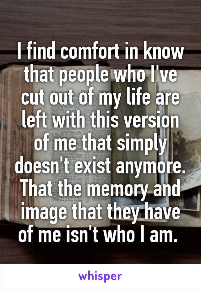 I find comfort in know that people who I've cut out of my life are left with this version of me that simply doesn't exist anymore. That the memory and image that they have of me isn't who I am. 