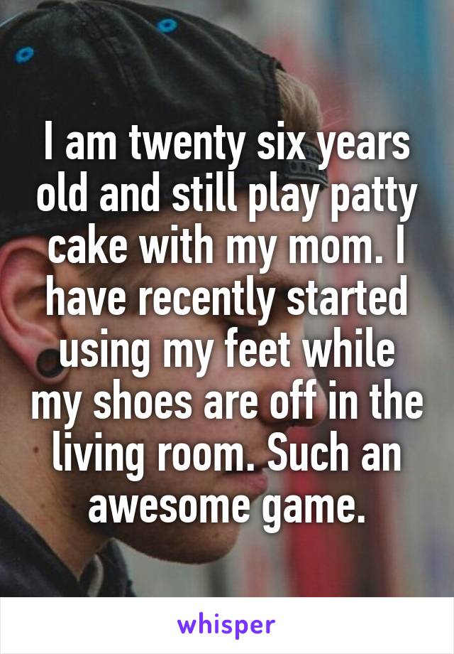 I am twenty six years old and still play patty cake with my mom. I have recently started using my feet while my shoes are off in the living room. Such an awesome game.