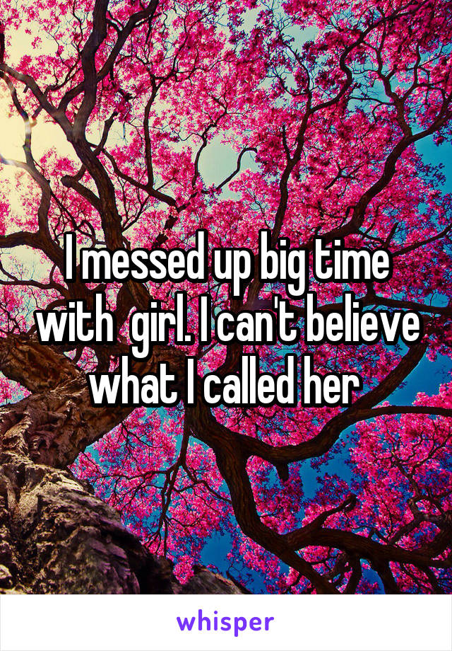 I messed up big time with  girl. I can't believe what I called her 